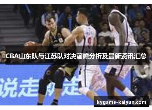 CBA山东队与江苏队对决前瞻分析及最新资讯汇总