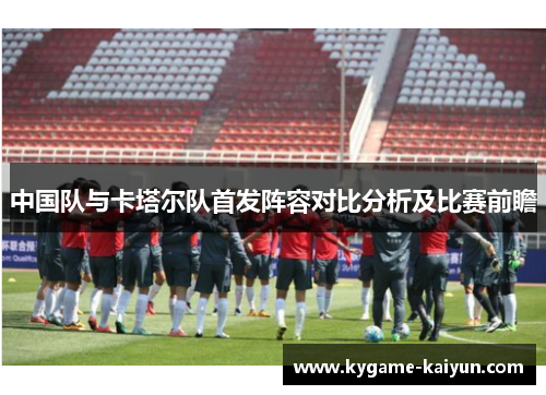 中国队与卡塔尔队首发阵容对比分析及比赛前瞻