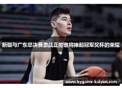 新疆与广东总决赛激战正酣谁将捧起冠军奖杯的荣耀